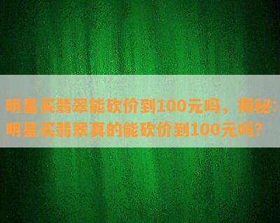 明星买翡翠能砍价到100元吗，揭秘：明星买翡翠真的能砍价到100元吗？