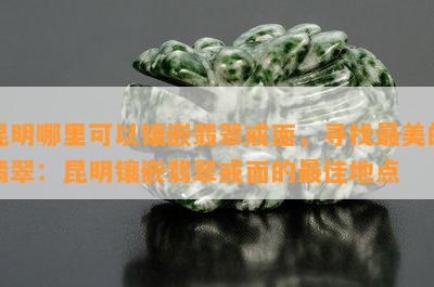 昆明哪里可以镶嵌翡翠戒面，寻找最美的翡翠：昆明镶嵌翡翠戒面的更佳地点