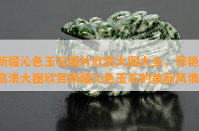 新疆沁色玉石图片欣赏大图大全，惊艳！高清大图欣赏新疆沁色玉石的美丽风情