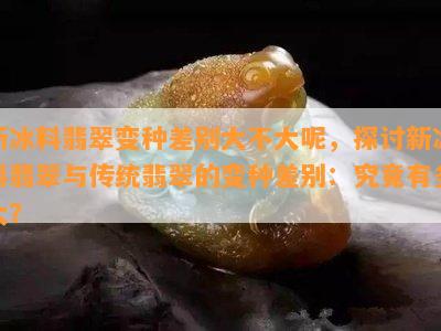 新冰料翡翠变种差别大不大呢，探讨新冰料翡翠与传统翡翠的变种差别：究竟有多大？