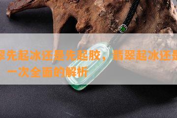 翡翠先起冰还是先起胶，翡翠起冰还是起胶：一次全面的解析