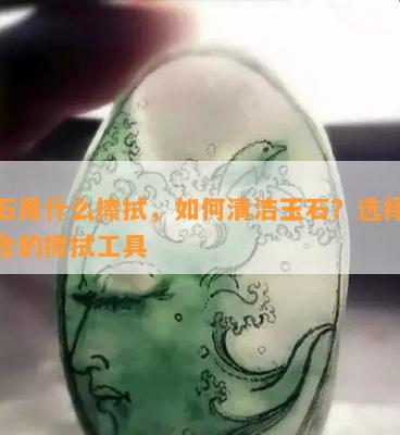 玉石用什么擦拭，如何清洁玉石？选择最适合的擦拭工具