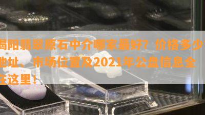 揭阳翡翠原石中介哪家更好？价格多少？地址、市场位置及2021年公盘信息全在这里！