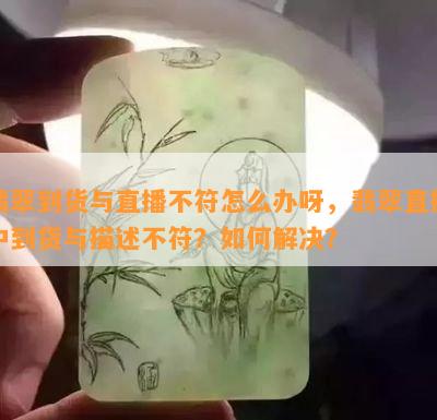 翡翠到货与直播不符怎么办呀，翡翠直播中到货与描述不符？如何解决？