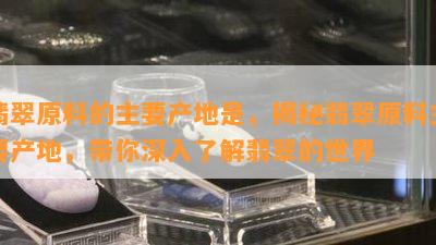 翡翠原料的主要产地是，揭秘翡翠原料主要产地，带你深入了解翡翠的世界