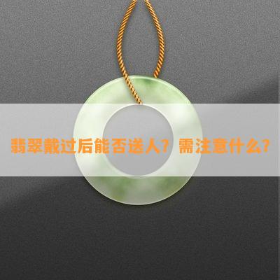 翡翠戴过后能否送人？需注意什么？