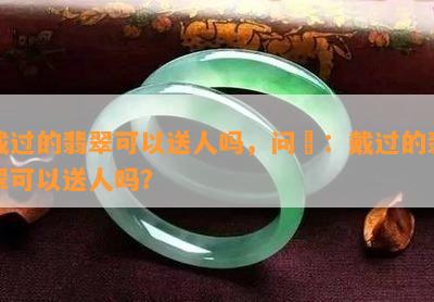 戴过的翡翠可以送人吗，问題：戴过的翡翠可以送人吗？