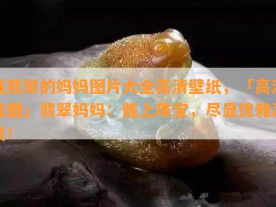 戴翡翠的妈妈图片大全高清壁纸，「高清美图」翡翠妈妈：戴上珠宝，尽显优雅高贵！