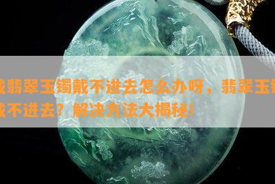 戴翡翠玉镯戴不进去怎么办呀，翡翠玉镯戴不进去？解决方法大揭秘！