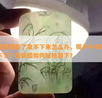 翡翠镯带了拿不下来怎么办，镯子卡手取不下？翡翠镯如何轻松取下？