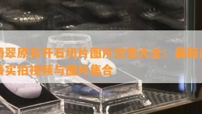 翡翠原石开石切片图片欣赏大全：最新高清实拍视频与图片集合