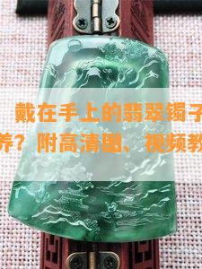 完美掌握！戴在手上的翡翠镯子如何正确佩戴与保养？附高清图、视频教程及美观示范