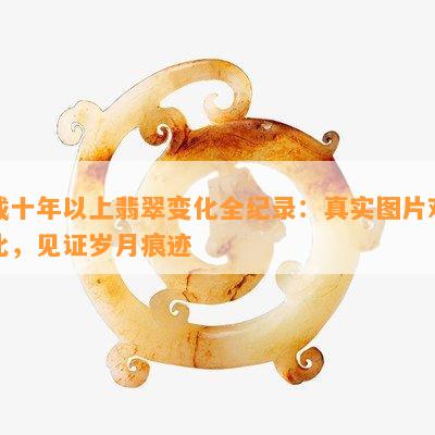 戴十年以上翡翠变化全纪录：真实图片对比，见证岁月痕迹