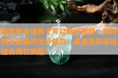 戒面翡翠戒指男士可以戴吗视频，揭秘男士翡翠戒指的流行趋势：戒面翡翠戒指是否适合男性佩戴？