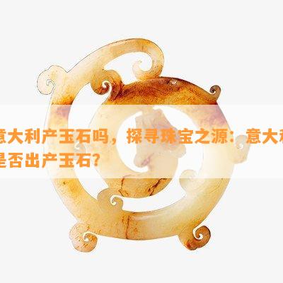 意大利产玉石吗，探寻珠宝之源：意大利是否出产玉石？