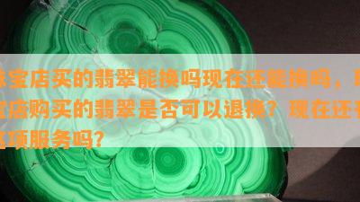 珠宝店买的翡翠能换吗现在还能换吗，珠宝店购买的翡翠是否可以退换？现在还有这项服务吗？