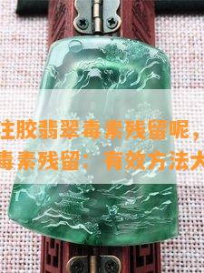 怎么去除注胶翡翠素残留呢，去除注胶翡翠中的素残留：有效方法大揭秘！