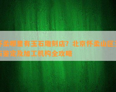 怀柔哪里有玉石雕刻店？北京怀柔山区玉石鉴定及加工机构全攻略