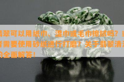 翡翠可以用纸巾、湿巾或毛巾擦拭吗？或者需要使用砂纸进行打磨？关于翡翠清洁的全面解答！