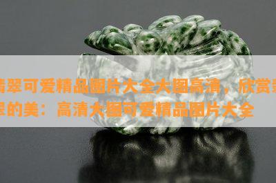 翡翠可爱精品图片大全大图高清，欣赏翡翠的美：高清大图可爱精品图片大全