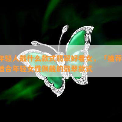 年轻人戴什么款式翡翠好看女，「推荐」适合年轻女性佩戴的翡翠款式