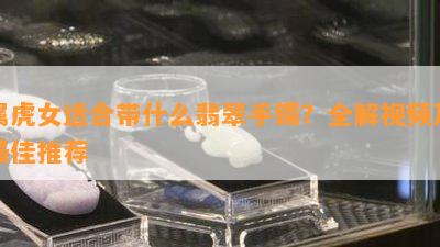 属虎女适合带什么翡翠手镯？全解视频及更佳推荐