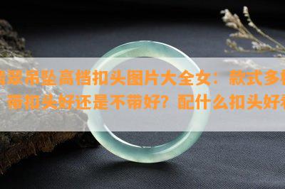 翡翠吊坠高档扣头图片大全女：款式多样，带扣头好还是不带好？配什么扣头好看？