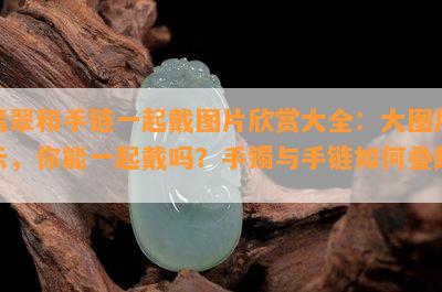 翡翠和手链一起戴图片欣赏大全：大图展示，你能一起戴吗？手镯与手链如何叠戴？