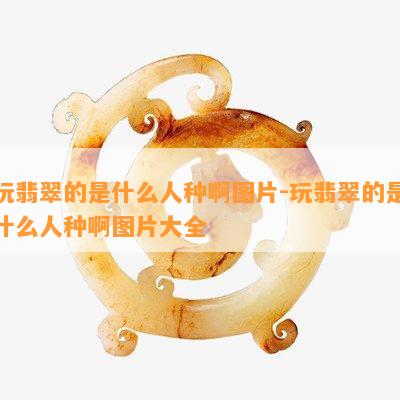 玩翡翠的是什么人种啊图片-玩翡翠的是什么人种啊图片大全