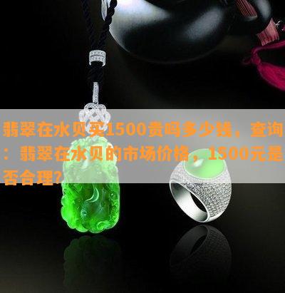 翡翠在水贝买1500贵吗多少钱，查询：翡翠在水贝的市场价格，1500元是否合理？