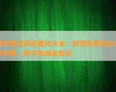 翡翠复古款式图片大全：欣赏各类复古翡翠手镯、牌子及绿色款式