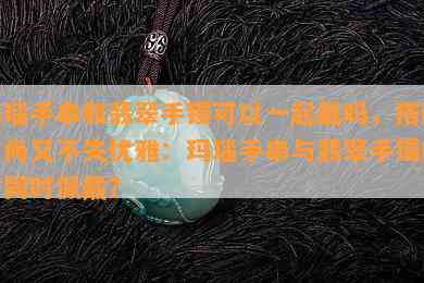 玛瑙手串和翡翠手镯可以一起戴吗，搭配时尚又不失优雅：玛瑙手串与翡翠手镯能否同时佩戴？