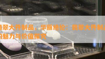 翡翠大件制品，华丽绝伦：翡翠大件制品的魅力与价值探究