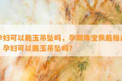 孕妇可以戴玉吊坠吗，孕期珠宝佩戴指南：孕妇可以戴玉吊坠吗？