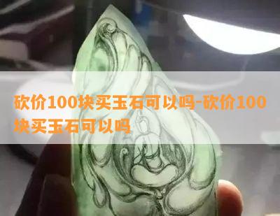 砍价100块买玉石可以吗-砍价100块买玉石可以吗