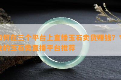 如何在三个平台上直播玉石卖货赚钱？专业的玉石类直播平台推荐