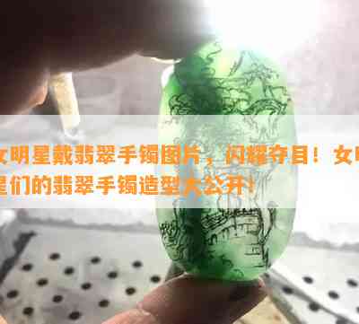 女明星戴翡翠手镯图片，闪耀夺目！女明星们的翡翠手镯造型大公开！