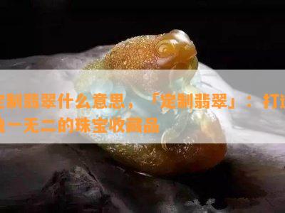 定制翡翠什么意思，「定制翡翠」：打造独一无二的珠宝收藏品