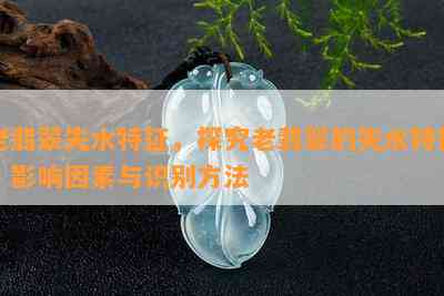 老翡翠失水特征，探究老翡翠的失水特征：影响因素与识别方法