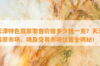 天津特色翡翠零售价格多少钱一克？天津翡翠市场、场及交易市场位置全揭秘！