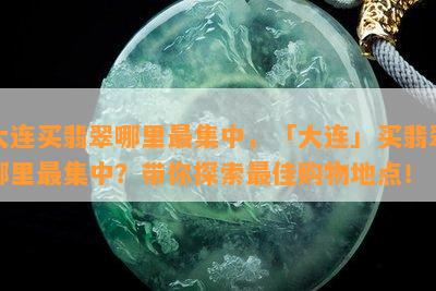 大连买翡翠哪里最集中，「大连」买翡翠哪里最集中？带你探索更佳购物地点！