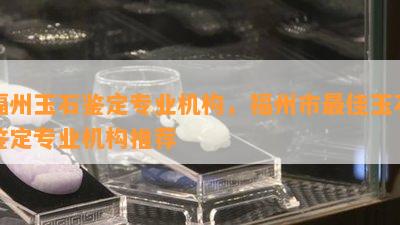 福州玉石鉴定专业机构，福州市更佳玉石鉴定专业机构推荐