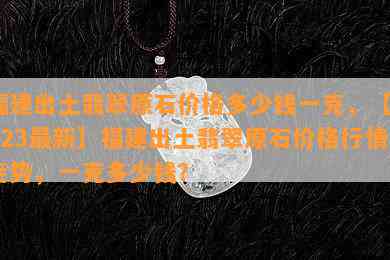 福建出土翡翠原石价格多少钱一克，【2023最新】福建出土翡翠原石价格行情走势，一克多少钱？