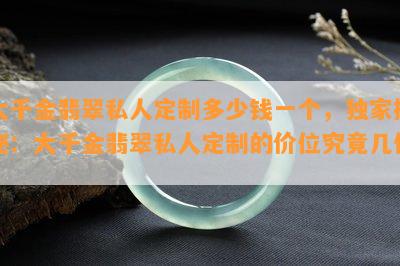 大千金翡翠私人定制多少钱一个，独家揭秘：大千金翡翠私人定制的价位究竟几何？