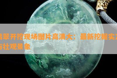 翡翠开挖现场图片高清大：最新挖掘实况与壮观景象