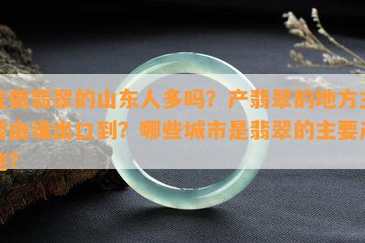 在做翡翠的山东人多吗？产翡翠的地方主要由谁出口到？哪些城市是翡翠的主要产地？