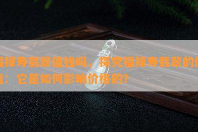 福禄寿翡翠值钱吗，探究福禄寿翡翠的价值：它是如何影响价格的？