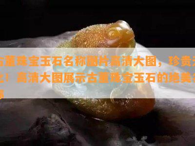 古董珠宝玉石名称图片高清大图，珍贵无比！高清大图展示古董珠宝玉石的绝美名称