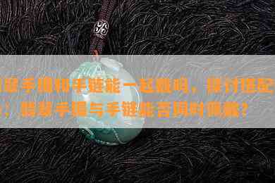 翡翠手镯和手链能一起戴吗，探讨搭配时尚：翡翠手镯与手链能否同时佩戴？