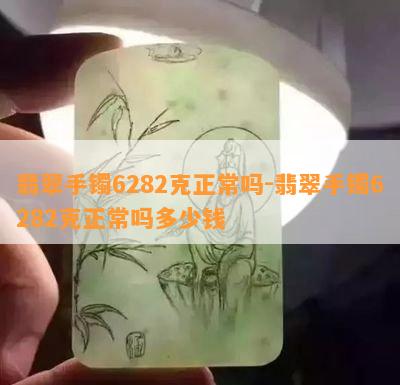 翡翠手镯6282克正常吗-翡翠手镯6282克正常吗多少钱